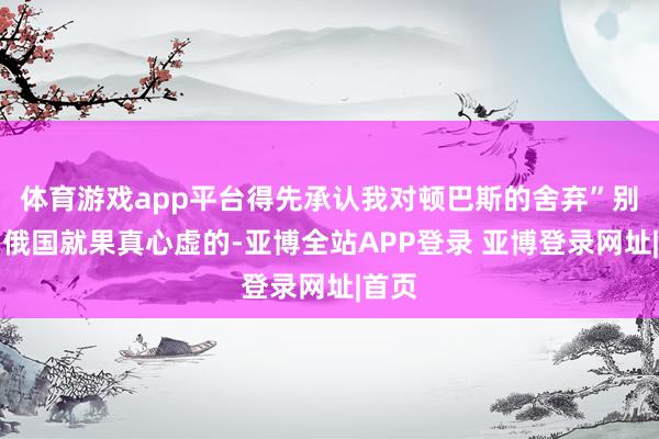 体育游戏app平台得先承认我对顿巴斯的舍弃”别以为俄国就果真心虚的-亚博全站APP登录 亚博登录网址|首页