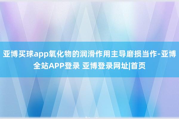 亚博买球app氧化物的润滑作用主导磨损当作-亚博全站APP登录 亚博登录网址|首页