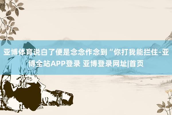 亚博体育说白了便是念念作念到“你打我能拦住-亚博全站APP登录 亚博登录网址|首页