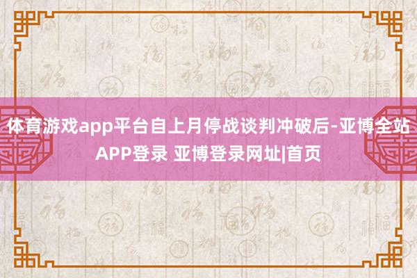 体育游戏app平台自上月停战谈判冲破后-亚博全站APP登录 亚博登录网址|首页