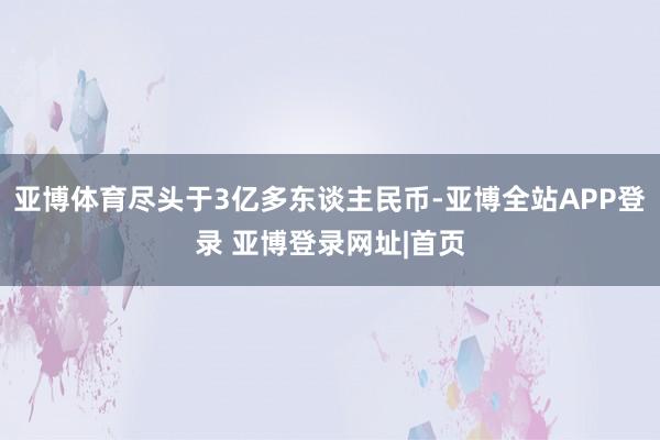 亚博体育尽头于3亿多东谈主民币-亚博全站APP登录 亚博登录网址|首页