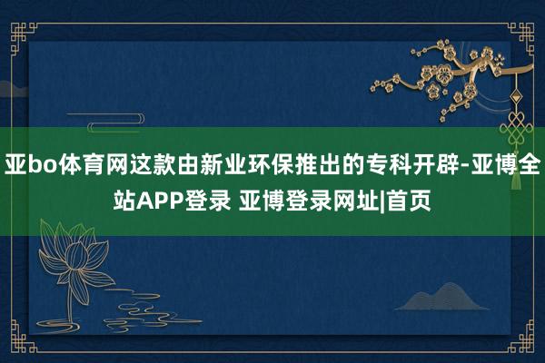 亚bo体育网这款由新业环保推出的专科开辟-亚博全站APP登录 亚博登录网址|首页