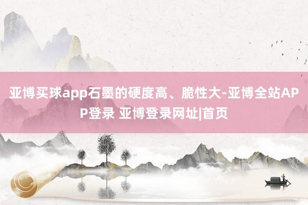 亚博买球app石墨的硬度高、脆性大-亚博全站APP登录 亚博登录网址|首页