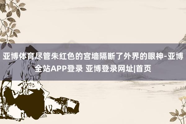 亚博体育尽管朱红色的宫墙隔断了外界的眼神-亚博全站APP登录 亚博登录网址|首页