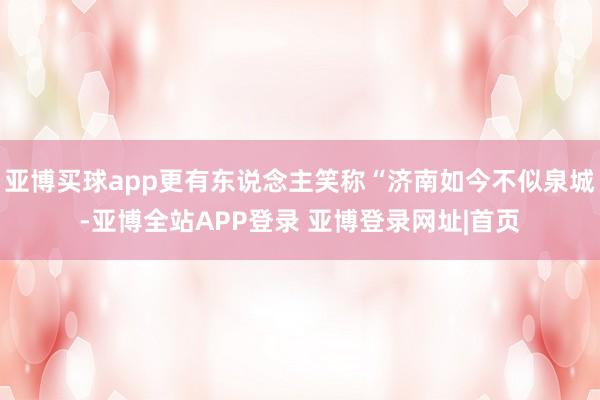 亚博买球app更有东说念主笑称“济南如今不似泉城-亚博全站APP登录 亚博登录网址|首页