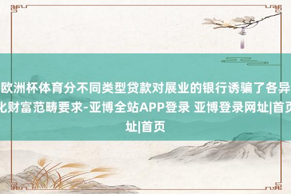 欧洲杯体育分不同类型贷款对展业的银行诱骗了各异化财富范畴要求-亚博全站APP登录 亚博登录网址|首页
