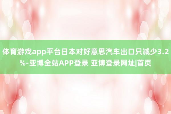体育游戏app平台日本对好意思汽车出口只减少3.2%-亚博全站APP登录 亚博登录网址|首页