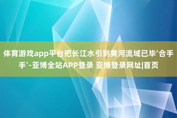 体育游戏app平台把长江水引到黄河流域已毕‘合手手’-亚博全站APP登录 亚博登录网址|首页