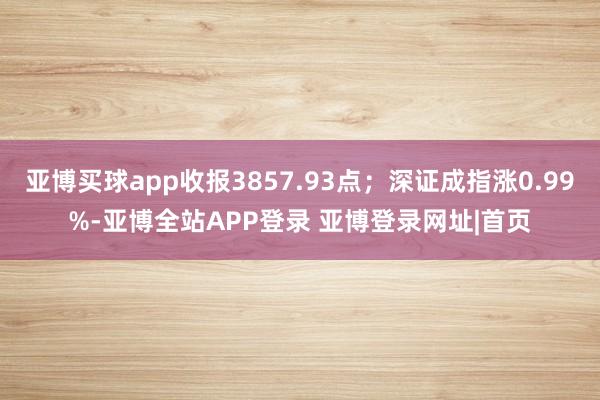 亚博买球app收报3857.93点；深证成指涨0.99%-亚博全站APP登录 亚博登录网址|首页