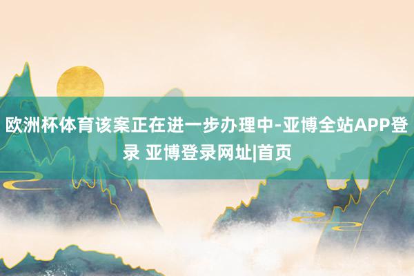 欧洲杯体育该案正在进一步办理中-亚博全站APP登录 亚博登录网址|首页