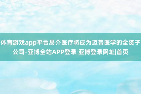 体育游戏app平台易介医疗将成为迈普医学的全资子公司-亚博全站APP登录 亚博登录网址|首页