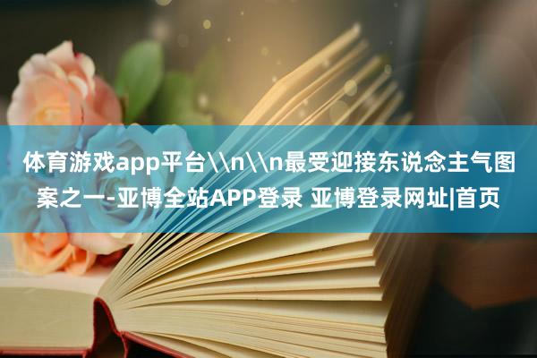 体育游戏app平台\n\n最受迎接东说念主气图案之一-亚博全站APP登录 亚博登录网址|首页