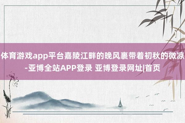 体育游戏app平台嘉陵江畔的晚风裹带着初秋的微凉-亚博全站APP登录 亚博登录网址|首页