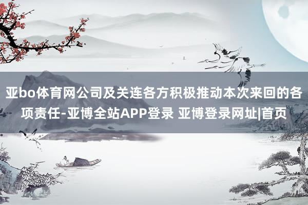 亚bo体育网公司及关连各方积极推动本次来回的各项责任-亚博全站APP登录 亚博登录网址|首页