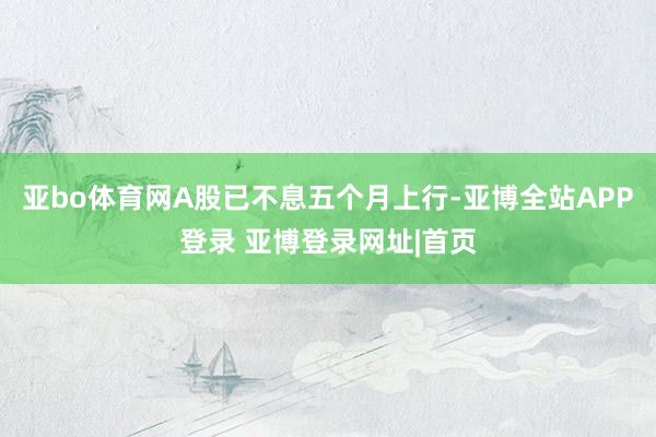亚bo体育网A股已不息五个月上行-亚博全站APP登录 亚博登录网址|首页