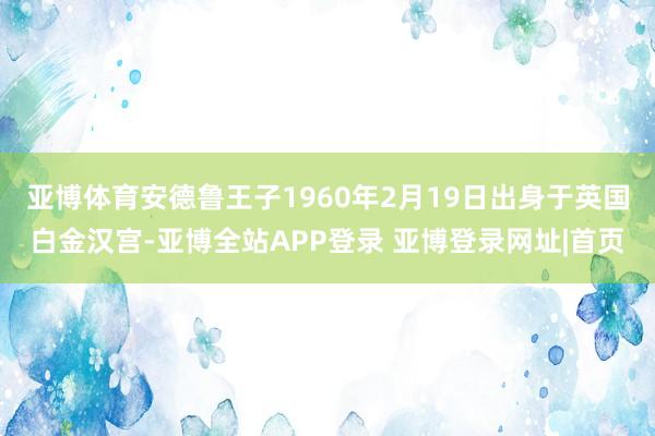 亚博体育安德鲁王子1960年2月19日出身于英国白金汉宫-亚博全站APP登录 亚博登录网址|首页