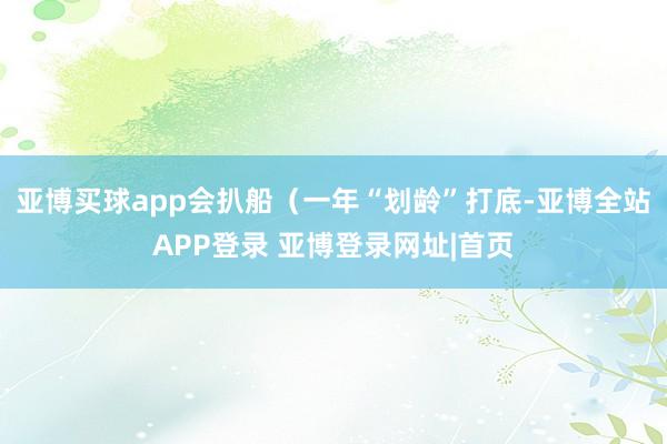 亚博买球app会扒船（一年“划龄”打底-亚博全站APP登录 亚博登录网址|首页