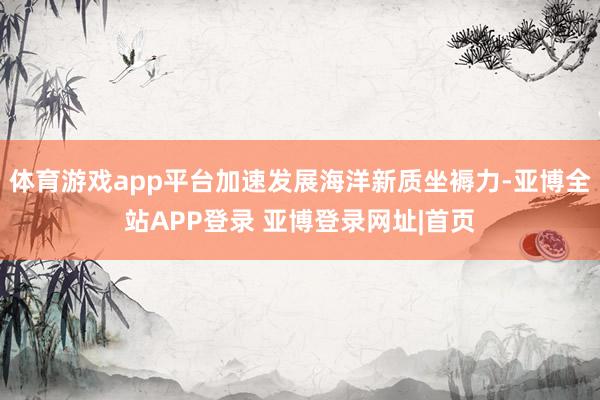 体育游戏app平台加速发展海洋新质坐褥力-亚博全站APP登录 亚博登录网址|首页