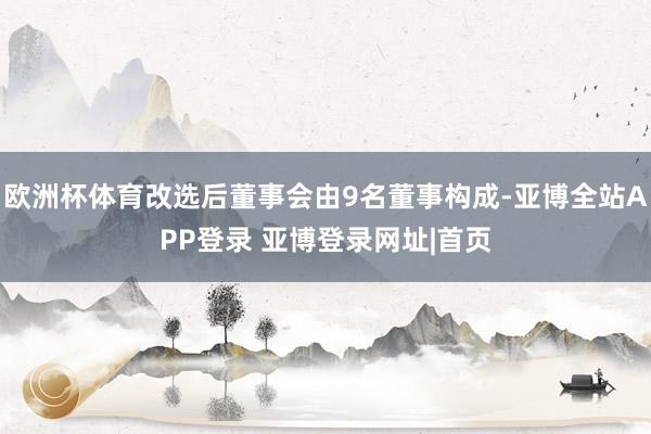 欧洲杯体育改选后董事会由9名董事构成-亚博全站APP登录 亚博登录网址|首页