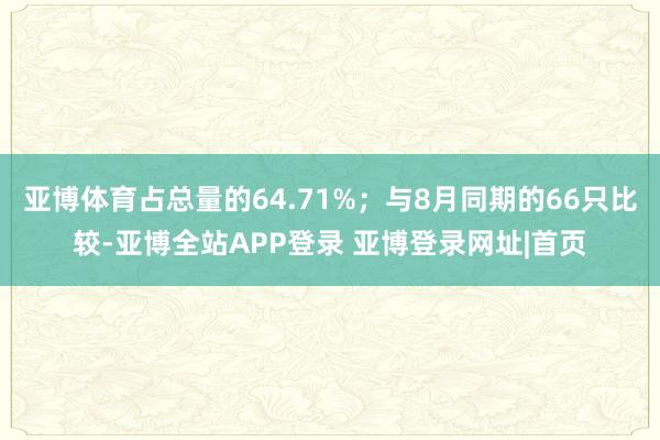 亚博体育占总量的64.71%；与8月同期的66只比较-亚博全站APP登录 亚博登录网址|首页