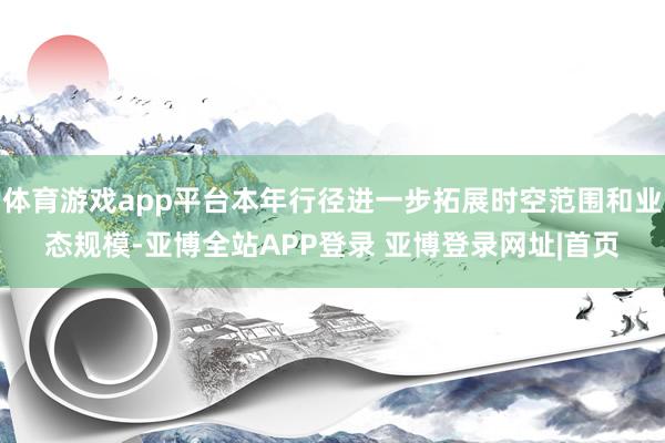 体育游戏app平台本年行径进一步拓展时空范围和业态规模-亚博全站APP登录 亚博登录网址|首页