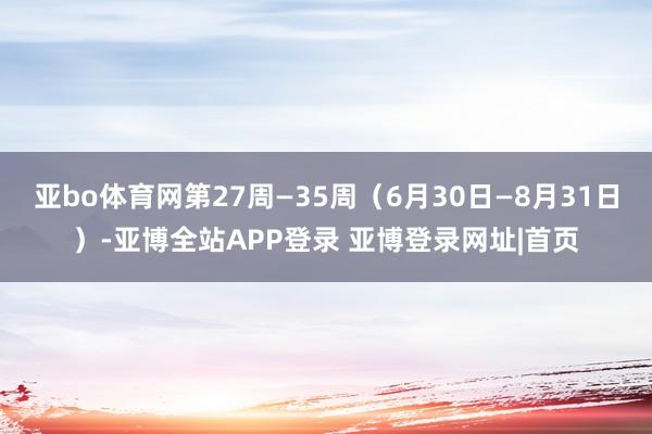 亚bo体育网第27周—35周（6月30日—8月31日）-亚博全站APP登录 亚博登录网址|首页