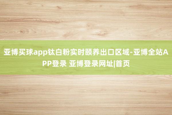 亚博买球app钛白粉实时颐养出口区域-亚博全站APP登录 亚博登录网址|首页