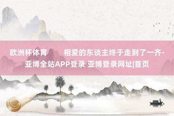 欧洲杯体育        相爱的东谈主终于走到了一齐-亚博全站APP登录 亚博登录网址|首页