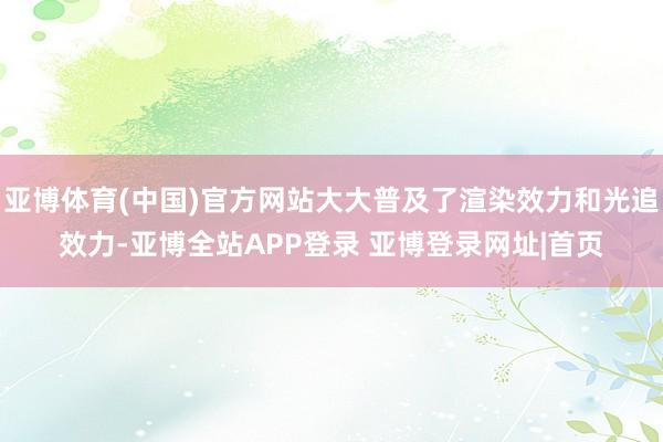 亚博体育(中国)官方网站大大普及了渲染效力和光追效力-亚博全站APP登录 亚博登录网址|首页