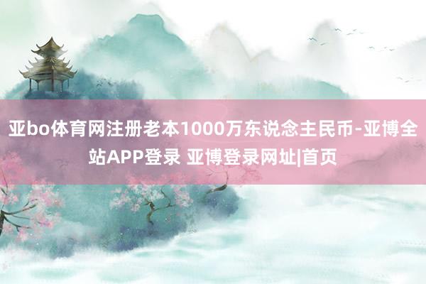 亚bo体育网注册老本1000万东说念主民币-亚博全站APP登录 亚博登录网址|首页