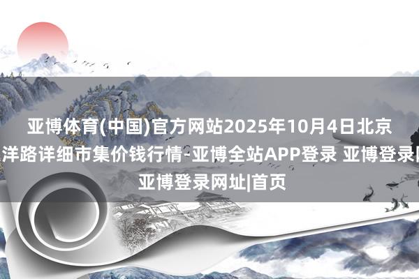 亚博体育(中国)官方网站2025年10月4日北京向阳区大洋路详细市集价钱行情-亚博全站APP登录 亚博登录网址|首页