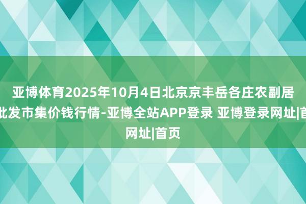 亚博体育2025年10月4日北京京丰岳各庄农副居品批发市集价钱行情-亚博全站APP登录 亚博登录网址|首页
