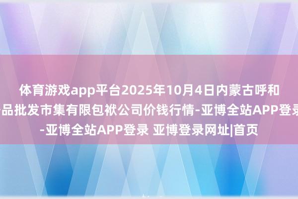 体育游戏app平台2025年10月4日内蒙古呼和浩特市东瓦窑农副居品批发市集有限包袱公司价钱行情-亚博全站APP登录 亚博登录网址|首页