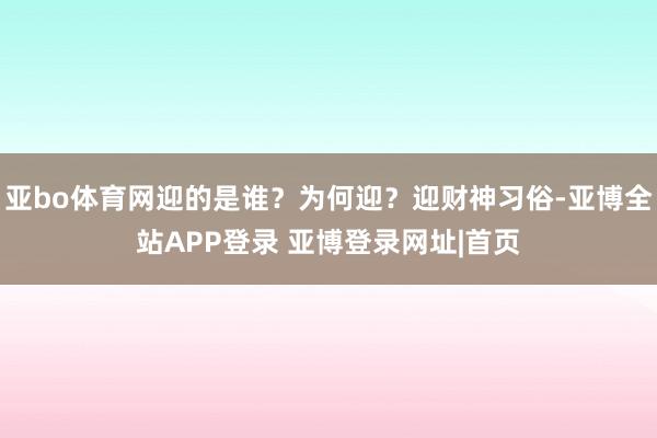 亚bo体育网迎的是谁？为何迎？迎财神习俗-亚博全站APP登录 亚博登录网址|首页