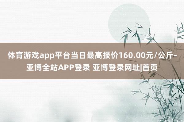 体育游戏app平台当日最高报价160.00元/公斤-亚博全站APP登录 亚博登录网址|首页