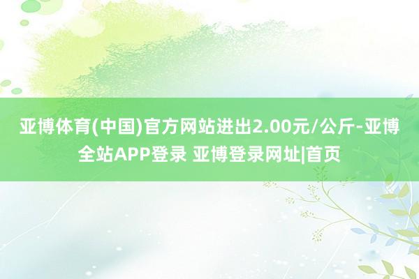 亚博体育(中国)官方网站进出2.00元/公斤-亚博全站APP登录 亚博登录网址|首页