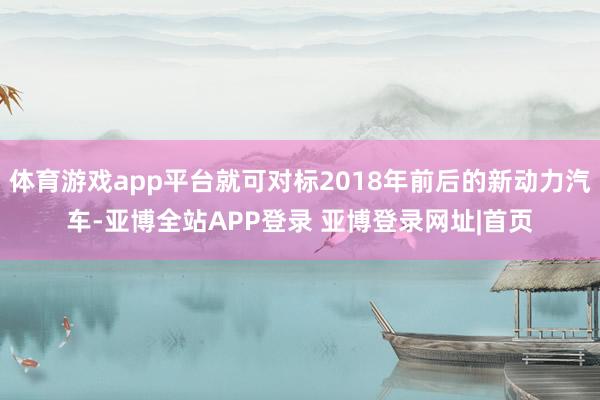 体育游戏app平台就可对标2018年前后的新动力汽车-亚博全站APP登录 亚博登录网址|首页