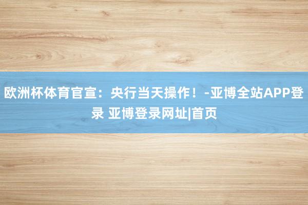 欧洲杯体育官宣：央行当天操作！-亚博全站APP登录 亚博登录网址|首页