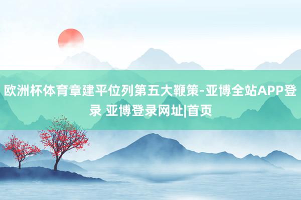 欧洲杯体育章建平位列第五大鞭策-亚博全站APP登录 亚博登录网址|首页