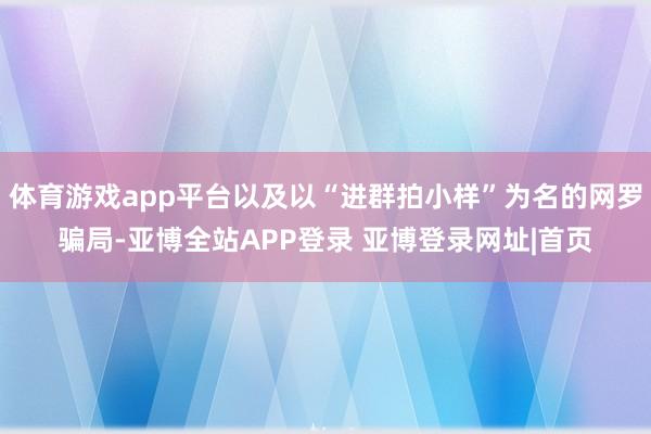 体育游戏app平台以及以“进群拍小样”为名的网罗骗局-亚博全站APP登录 亚博登录网址|首页