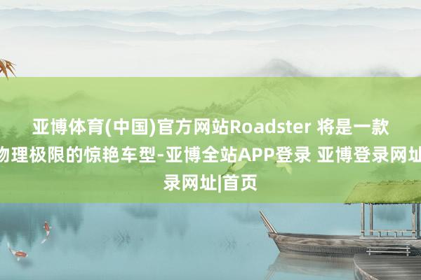 亚博体育(中国)官方网站Roadster 将是一款残害物理极限的惊艳车型-亚博全站APP登录 亚博登录网址|首页
