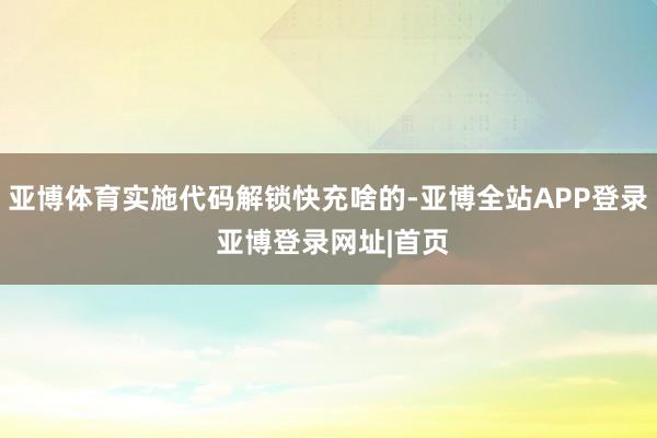 亚博体育实施代码解锁快充啥的-亚博全站APP登录 亚博登录网址|首页