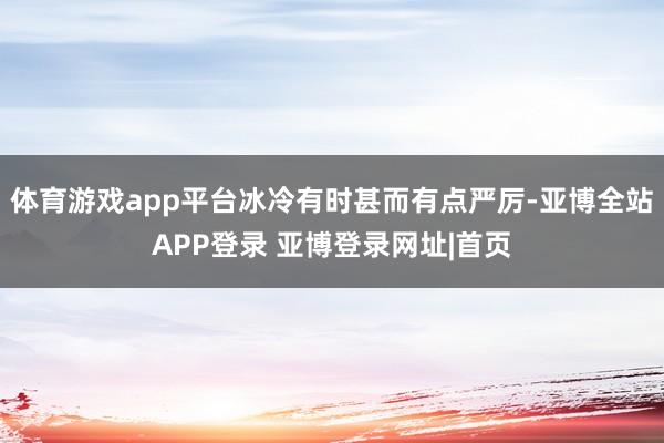 体育游戏app平台冰冷有时甚而有点严厉-亚博全站APP登录 亚博登录网址|首页