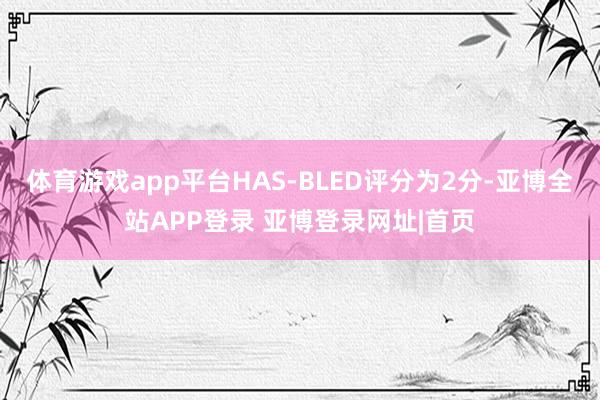 体育游戏app平台HAS-BLED评分为2分-亚博全站APP登录 亚博登录网址|首页