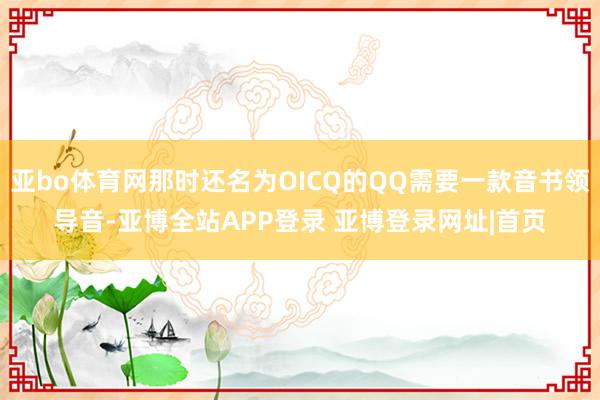亚bo体育网那时还名为OICQ的QQ需要一款音书领导音-亚博全站APP登录 亚博登录网址|首页