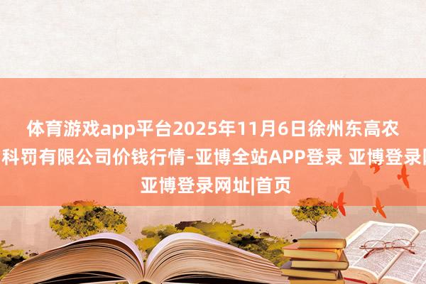体育游戏app平台2025年11月6日徐州东高农家具阛阓科罚有限公司价钱行情-亚博全站APP登录 亚博登录网址|首页