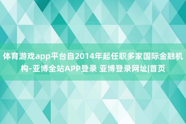 体育游戏app平台自2014年起任职多家国际金融机构-亚博全站APP登录 亚博登录网址|首页