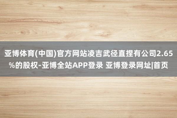 亚博体育(中国)官方网站凌吉武径直捏有公司2.65%的股权-亚博全站APP登录 亚博登录网址|首页