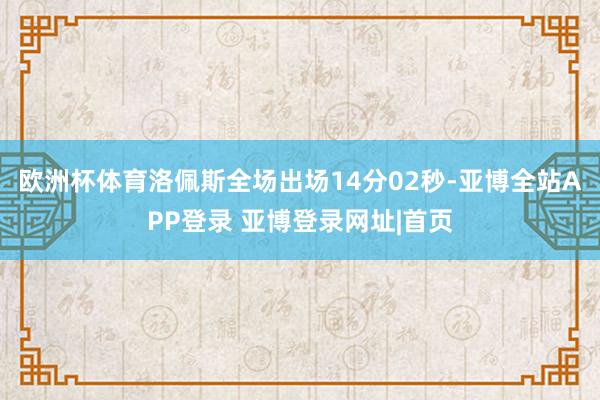 欧洲杯体育洛佩斯全场出场14分02秒-亚博全站APP登录 亚博登录网址|首页