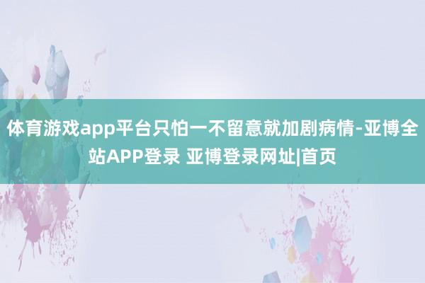 体育游戏app平台只怕一不留意就加剧病情-亚博全站APP登录 亚博登录网址|首页